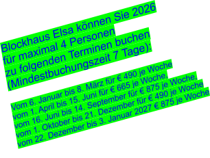 Blockhaus Elsa können Sie 2026 für maximal 4 Personen  zu folgenden Terminen buchen (Mindestbuchungszeit 7 Tage):  Vom 6. Januar bis 8. März für € 490 je Woche vom 1. April bis 15. Juni für € 665 je Woche, vom 16. Juni bis 14. September für € 875 je Woche, vom 1. Oktober bis 21. Dezember für € 490 je Woche vom 22. Dezember bis 3. Januar 2027 € 875 je Woche